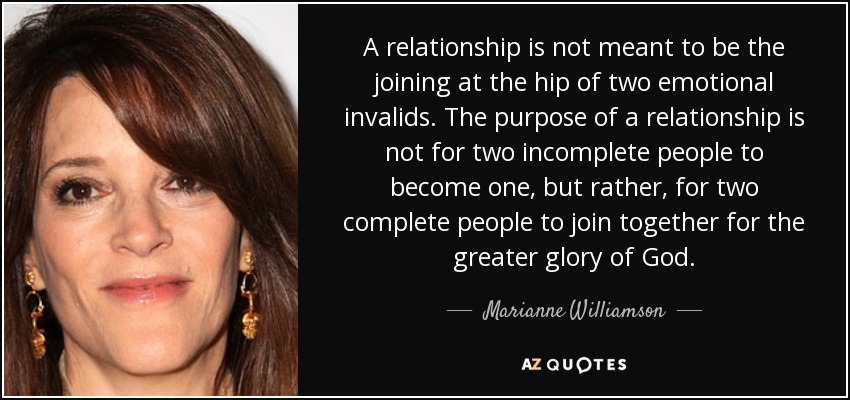A relationship is not meant to be the joining at the hip of two emotional invalids. The purpose of a relationship is not for two incomplete people to become one, but rather, for two complete people to join together for the greater glory of God. - Marianne Williamson