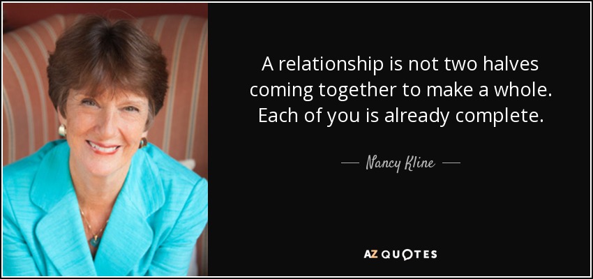 A relationship is not two halves coming together to make a whole. Each of you is already complete. - Nancy Kline