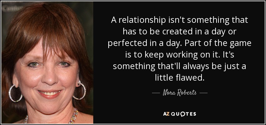 A relationship isn't something that has to be created in a day or perfected in a day. Part of the game is to keep working on it. It's something that'll always be just a little flawed. - Nora Roberts
