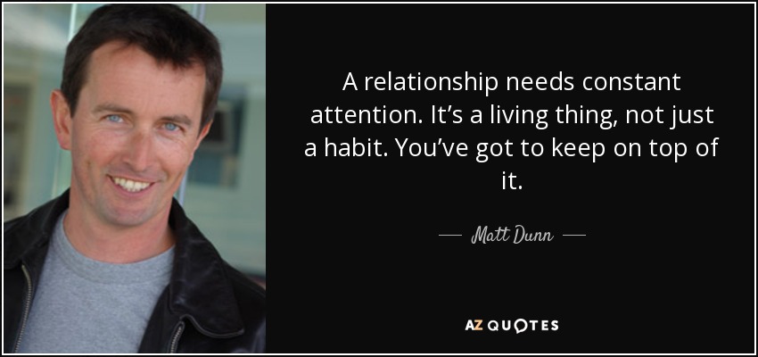 A relationship needs constant attention. It’s a living thing, not just a habit. You’ve got to keep on top of it. - Matt Dunn
