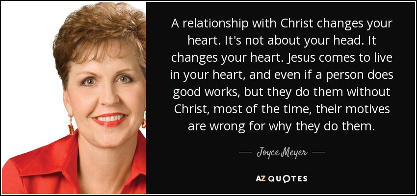 A relationship with Christ changes your heart. It's not about your head. It changes your heart. Jesus comes to live in your heart, and even if a person does good works, but they do them without Christ, most of the time, their motives are wrong for why they do them. - Joyce Meyer