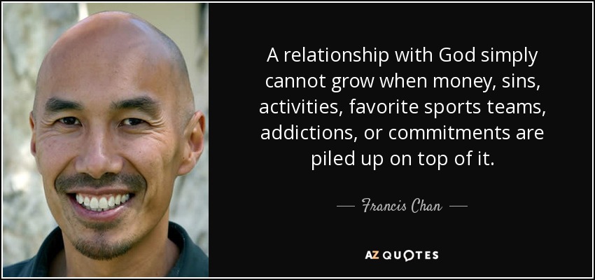 A relationship with God simply cannot grow when money, sins, activities, favorite sports teams, addictions, or commitments are piled up on top of it. - Francis Chan