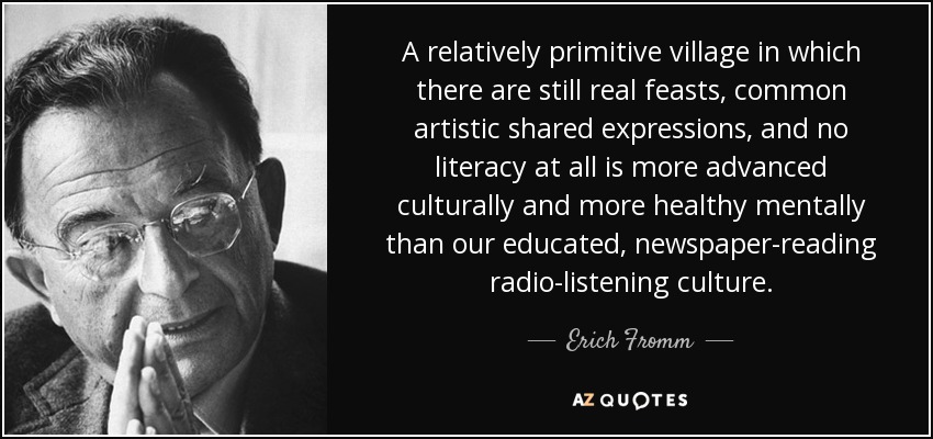 A relatively primitive village in which there are still real feasts, common artistic shared expressions, and no literacy at all is more advanced culturally and more healthy mentally than our educated, newspaper-reading radio-listening culture. - Erich Fromm
