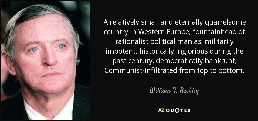 A relatively small and eternally quarrelsome country in Western Europe, fountainhead of rationalist political manias, militarily impotent, historically inglorious during the past century, democratically bankrupt, Communist-infiltrated from top to bottom. - William F. Buckley, Jr.