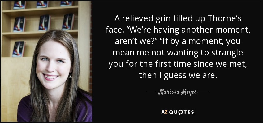 A relieved grin filled up Thorne’s face. “We’re having another moment, aren’t we?” “If by a moment, you mean me not wanting to strangle you for the first time since we met, then I guess we are. - Marissa Meyer