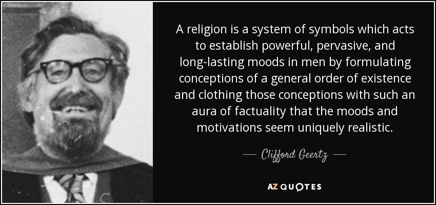 A religion is a system of symbols which acts to establish powerful, pervasive, and long-lasting moods in men by formulating conceptions of a general order of existence and clothing those conceptions with such an aura of factuality that the moods and motivations seem uniquely realistic. - Clifford Geertz