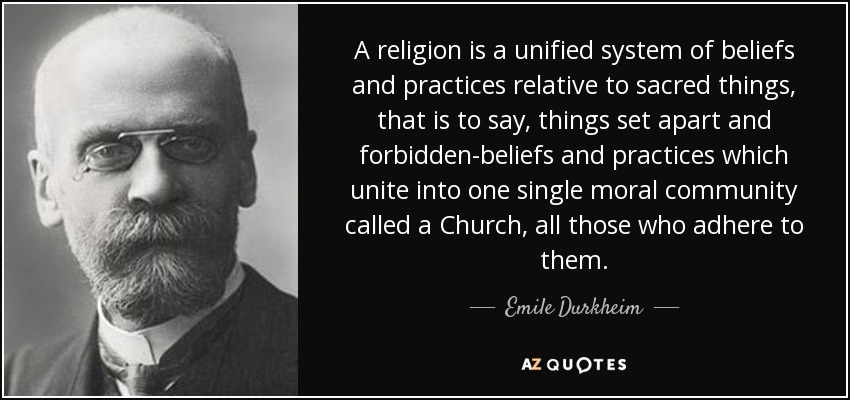 A religion is a unified system of beliefs and practices relative to sacred things, that is to say, things set apart and forbidden-beliefs and practices which unite into one single moral community called a Church, all those who adhere to them. - Emile Durkheim