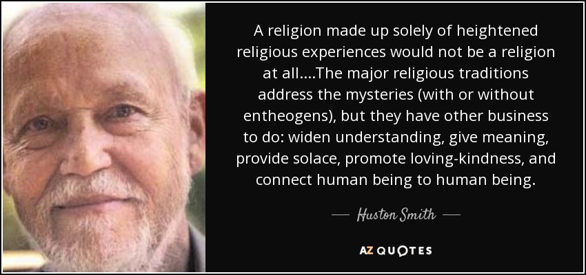 A religion made up solely of heightened religious experiences would not be a religion at all. ...The major religious traditions address the mysteries (with or without entheogens), but they have other business to do: widen understanding, give meaning, provide solace, promote loving-kindness, and connect human being to human being. - Huston Smith