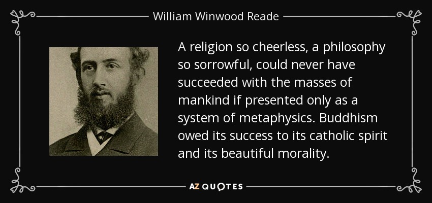 A religion so cheerless, a philosophy so sorrowful, could never have succeeded with the masses of mankind if presented only as a system of metaphysics. Buddhism owed its success to its catholic spirit and its beautiful morality. - William Winwood Reade