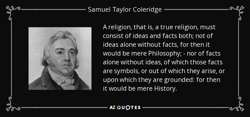 A religion, that is, a true religion, must consist of ideas and facts both; not of ideas alone without facts, for then it would be mere Philosophy; - nor of facts alone without ideas, of which those facts are symbols, or out of which they arise, or upon which they are grounded: for then it would be mere History. - Samuel Taylor Coleridge