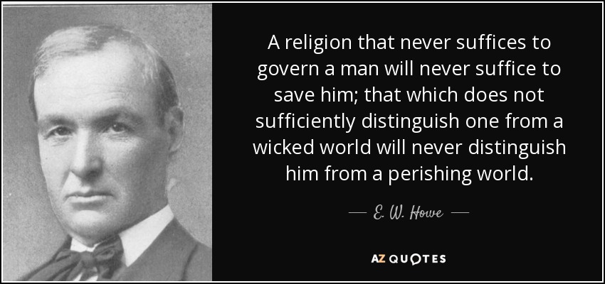 A religion that never suffices to govern a man will never suffice to save him; that which does not sufficiently distinguish one from a wicked world will never distinguish him from a perishing world. - E. W. Howe
