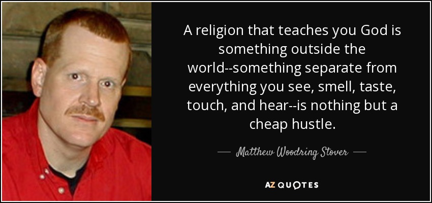 A religion that teaches you God is something outside the world--something separate from everything you see, smell, taste, touch, and hear--is nothing but a cheap hustle. - Matthew Woodring Stover