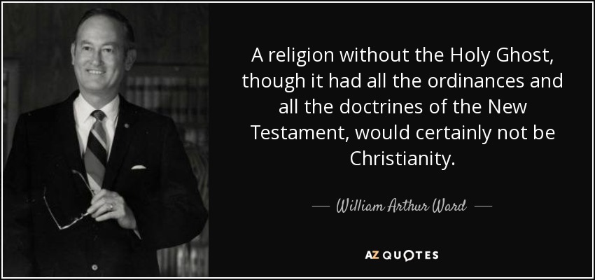 A religion without the Holy Ghost, though it had all the ordinances and all the doctrines of the New Testament, would certainly not be Christianity. - William Arthur Ward