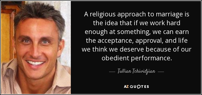 A religious approach to marriage is the idea that if we work hard enough at something, we can earn the acceptance, approval, and life we think we deserve because of our obedient performance. - Tullian Tchividjian