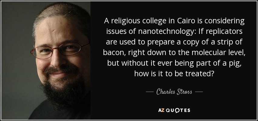 A religious college in Cairo is considering issues of nanotechnology: If replicators are used to prepare a copy of a strip of bacon, right down to the molecular level, but without it ever being part of a pig, how is it to be treated? - Charles Stross