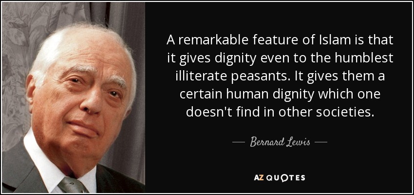 A remarkable feature of Islam is that it gives dignity even to the humblest illiterate peasants. It gives them a certain human dignity which one doesn't find in other societies. - Bernard Lewis