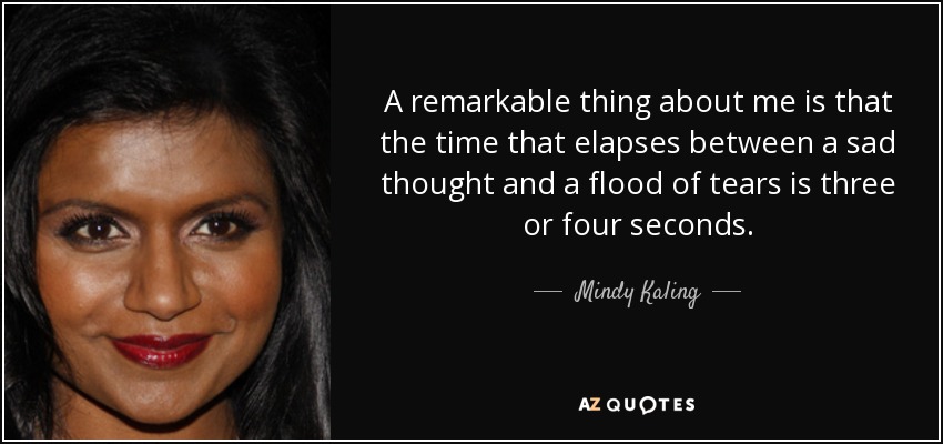 A remarkable thing about me is that the time that elapses between a sad thought and a flood of tears is three or four seconds. - Mindy Kaling