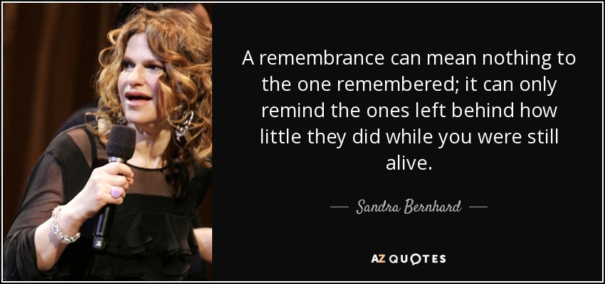 A remembrance can mean nothing to the one remembered; it can only remind the ones left behind how little they did while you were still alive. - Sandra Bernhard