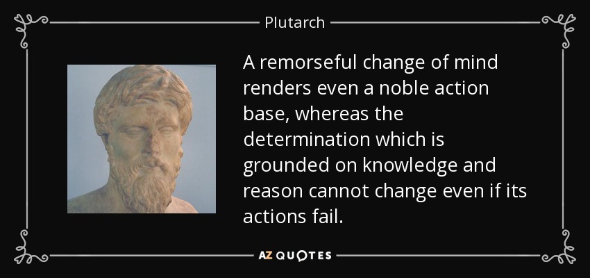 A remorseful change of mind renders even a noble action base, whereas the determination which is grounded on knowledge and reason cannot change even if its actions fail. - Plutarch