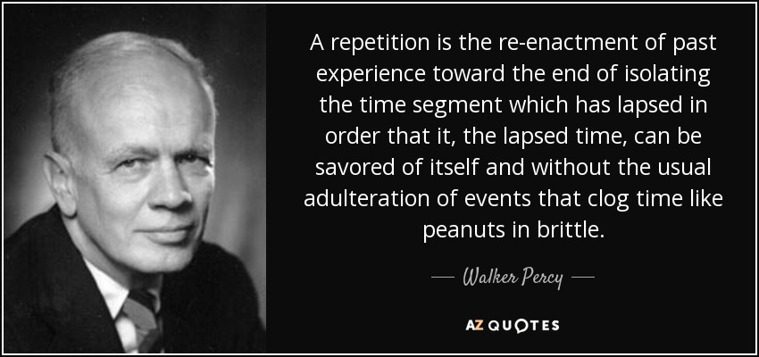 A repetition is the re-enactment of past experience toward the end of isolating the time segment which has lapsed in order that it, the lapsed time, can be savored of itself and without the usual adulteration of events that clog time like peanuts in brittle. - Walker Percy