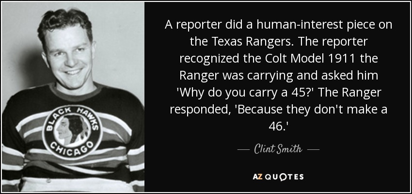 A reporter did a human-interest piece on the Texas Rangers. The reporter recognized the Colt Model 1911 the Ranger was carrying and asked him 'Why do you carry a 45?' The Ranger responded, 'Because they don't make a 46.' - Clint Smith