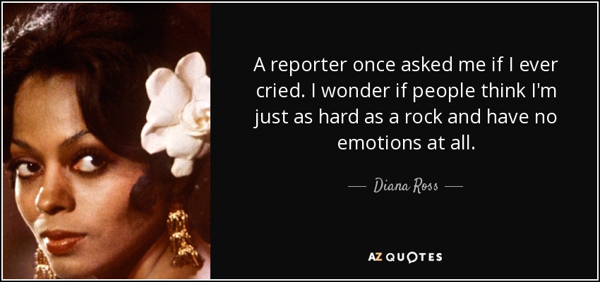A reporter once asked me if I ever cried. I wonder if people think I'm just as hard as a rock and have no emotions at all. - Diana Ross