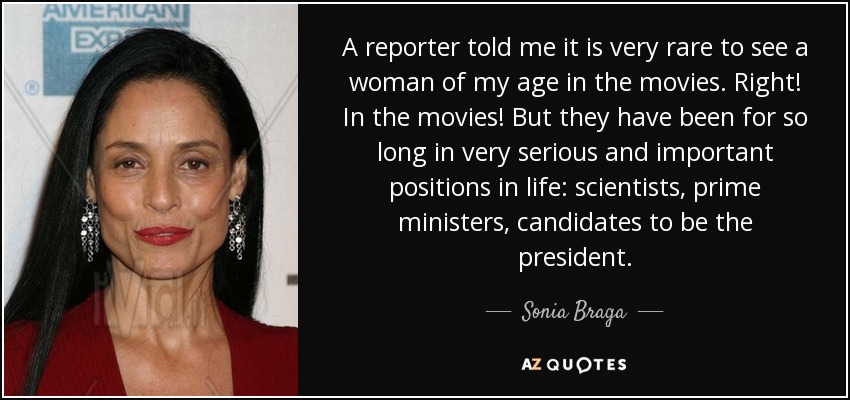 A reporter told me it is very rare to see a woman of my age in the movies. Right! In the movies! But they have been for so long in very serious and important positions in life: scientists, prime ministers, candidates to be the president. - Sonia Braga