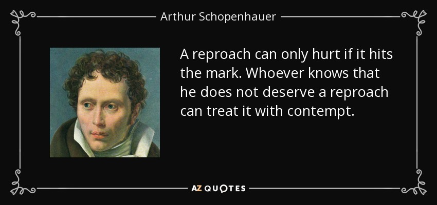 A reproach can only hurt if it hits the mark. Whoever knows that he does not deserve a reproach can treat it with contempt. - Arthur Schopenhauer