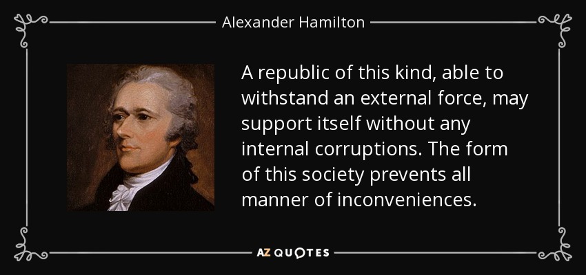A republic of this kind, able to withstand an external force, may support itself without any internal corruptions. The form of this society prevents all manner of inconveniences. - Alexander Hamilton