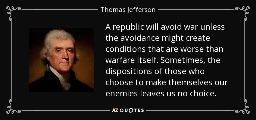 A republic will avoid war unless the avoidance might create conditions that are worse than warfare itself. Sometimes, the dispositions of those who choose to make themselves our enemies leaves us no choice. - Thomas Jefferson