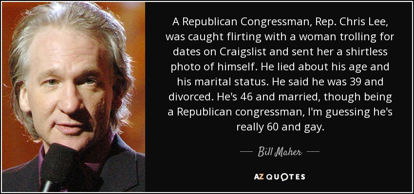 A Republican Congressman, Rep. Chris Lee, was caught flirting with a woman trolling for dates on Craigslist and sent her a shirtless photo of himself. He lied about his age and his marital status. He said he was 39 and divorced. He's 46 and married, though being a Republican congressman, I'm guessing he's really 60 and gay. - Bill Maher