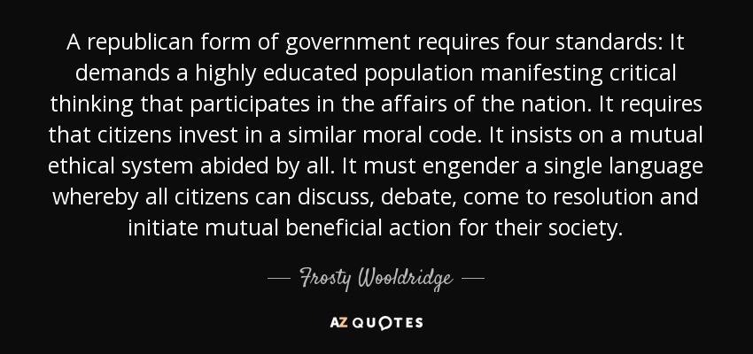 A republican form of government requires four standards: It demands a highly educated population manifesting critical thinking that participates in the affairs of the nation. It requires that citizens invest in a similar moral code. It insists on a mutual ethical system abided by all. It must engender a single language whereby all citizens can discuss, debate, come to resolution and initiate mutual beneficial action for their society. - Frosty Wooldridge