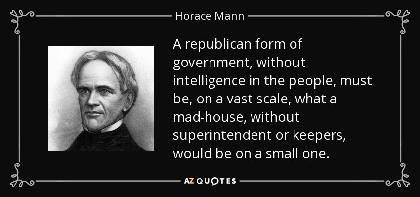 A republican form of government, without intelligence in the people, must be, on a vast scale, what a mad-house, without superintendent or keepers, would be on a small one. - Horace Mann