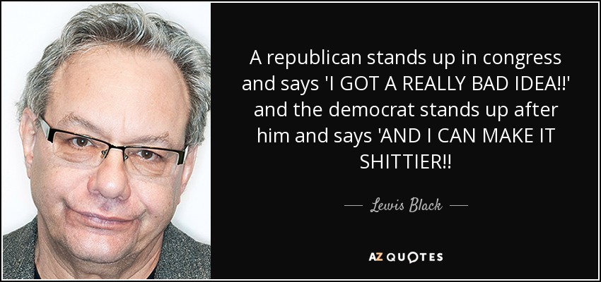 A republican stands up in congress and says 'I GOT A REALLY BAD IDEA!!' and the democrat stands up after him and says 'AND I CAN MAKE IT SHITTIER!! - Lewis Black