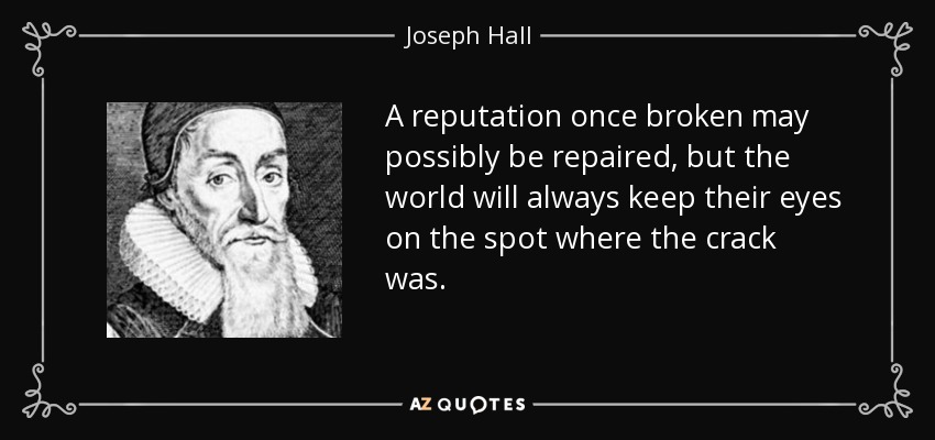 A reputation once broken may possibly be repaired, but the world will always keep their eyes on the spot where the crack was. - Joseph Hall