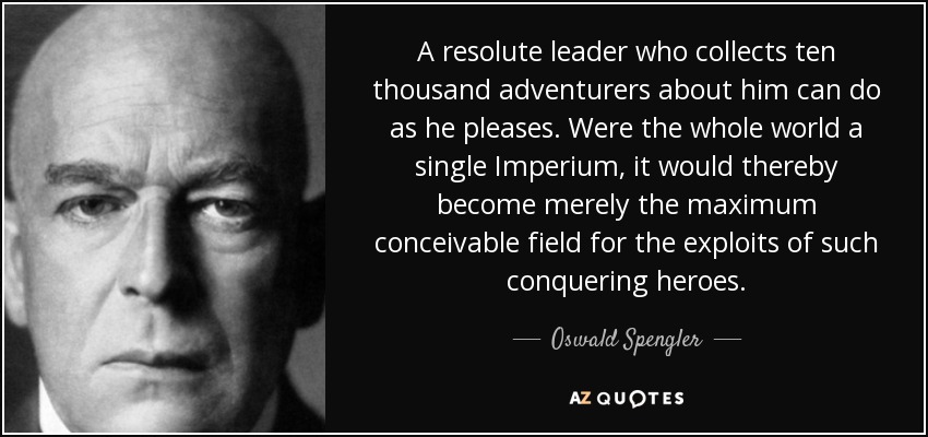 A resolute leader who collects ten thousand adventurers about him can do as he pleases. Were the whole world a single Imperium, it would thereby become merely the maximum conceivable field for the exploits of such conquering heroes. - Oswald Spengler