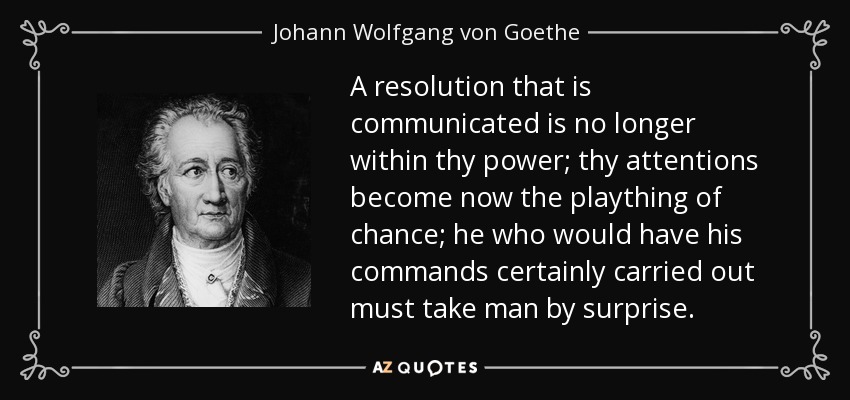 A resolution that is communicated is no longer within thy power; thy attentions become now the plaything of chance; he who would have his commands certainly carried out must take man by surprise. - Johann Wolfgang von Goethe