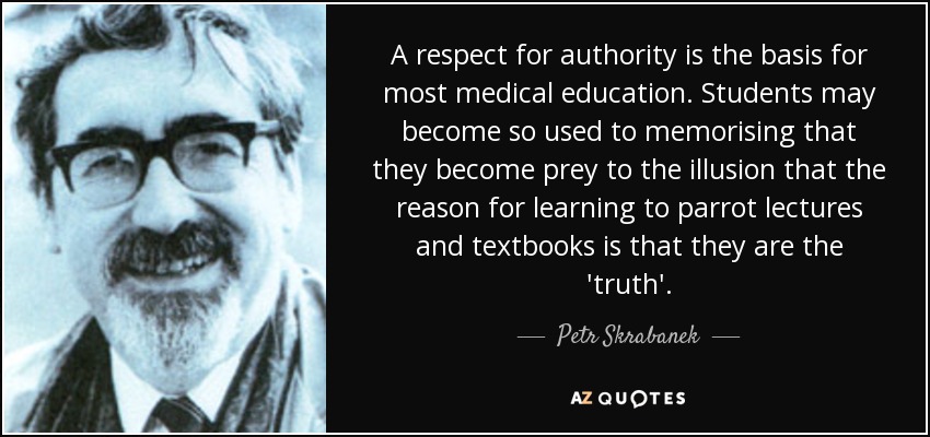 A respect for authority is the basis for most medical education. Students may become so used to memorising that they become prey to the illusion that the reason for learning to parrot lectures and textbooks is that they are the 'truth'. - Petr Skrabanek