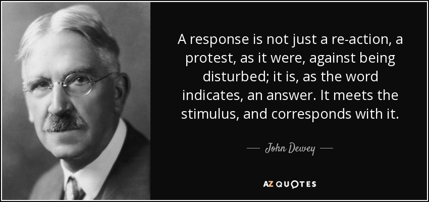 A response is not just a re-action, a protest, as it were, against being disturbed; it is, as the word indicates, an answer. It meets the stimulus, and corresponds with it. - John Dewey