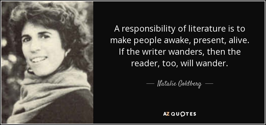 A responsibility of literature is to make people awake, present, alive. If the writer wanders, then the reader, too, will wander. - Natalie Goldberg
