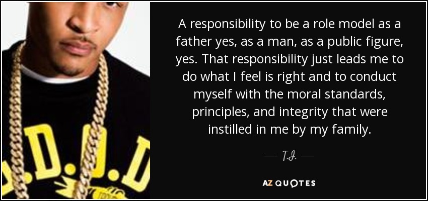 A responsibility to be a role model as a father yes, as a man, as a public figure, yes. That responsibility just leads me to do what I feel is right and to conduct myself with the moral standards, principles, and integrity that were instilled in me by my family. - T.I.