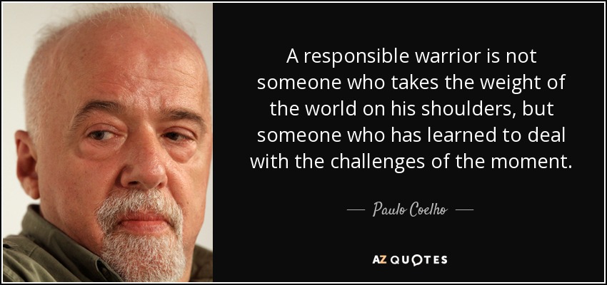 A responsible warrior is not someone who takes the weight of the world on his shoulders, but someone who has learned to deal with the challenges of the moment. - Paulo Coelho