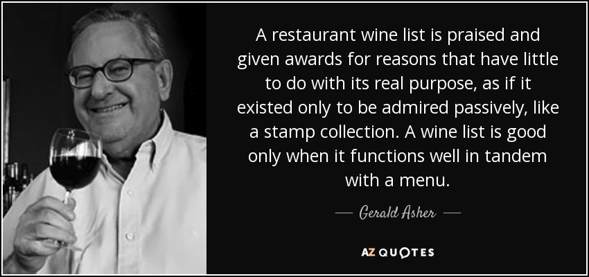 A restaurant wine list is praised and given awards for reasons that have little to do with its real purpose, as if it existed only to be admired passively, like a stamp collection. A wine list is good only when it functions well in tandem with a menu. - Gerald Asher