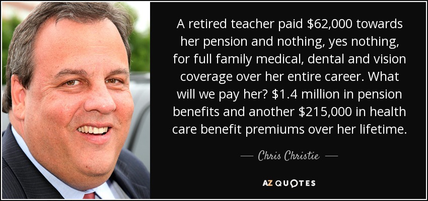 A retired teacher paid $62,000 towards her pension and nothing, yes nothing, for full family medical, dental and vision coverage over her entire career. What will we pay her? $1.4 million in pension benefits and another $215,000 in health care benefit premiums over her lifetime. - Chris Christie