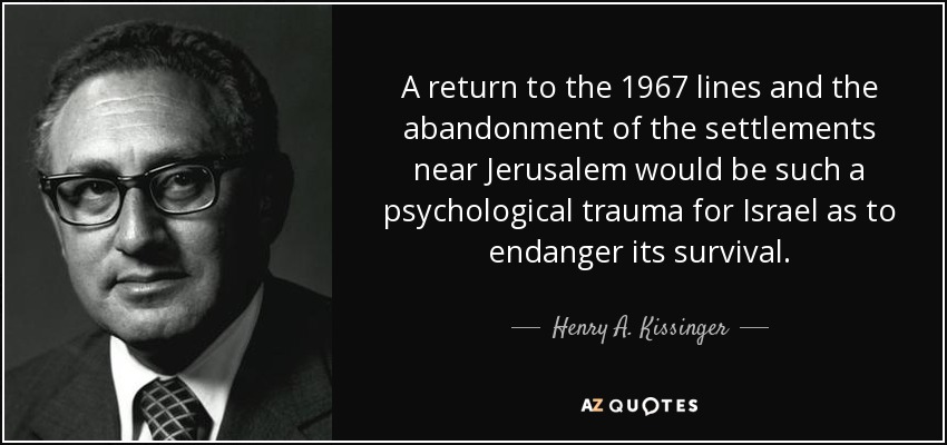 A return to the 1967 lines and the abandonment of the settlements near Jerusalem would be such a psychological trauma for Israel as to endanger its survival. - Henry A. Kissinger