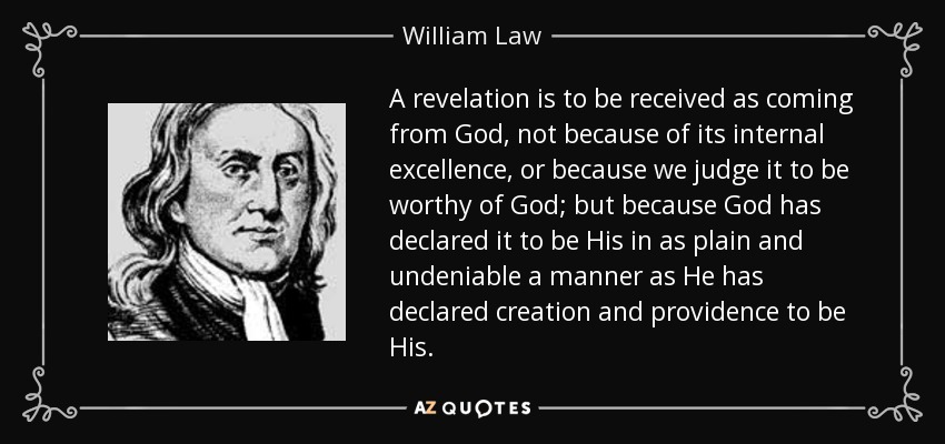 A revelation is to be received as coming from God, not because of its internal excellence, or because we judge it to be worthy of God; but because God has declared it to be His in as plain and undeniable a manner as He has declared creation and providence to be His. - William Law