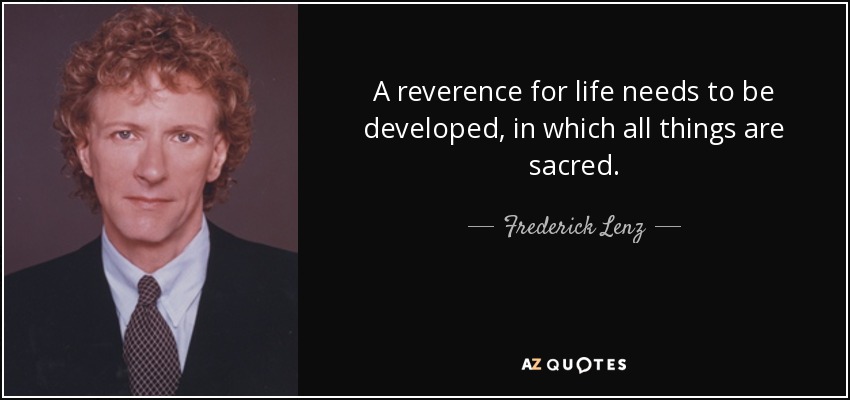 A reverence for life needs to be developed, in which all things are sacred. - Frederick Lenz