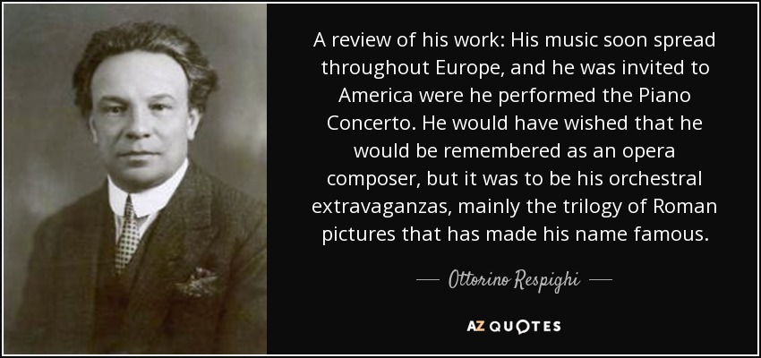 A review of his work: His music soon spread throughout Europe, and he was invited to America were he performed the Piano Concerto. He would have wished that he would be remembered as an opera composer, but it was to be his orchestral extravaganzas, mainly the trilogy of Roman pictures that has made his name famous. - Ottorino Respighi