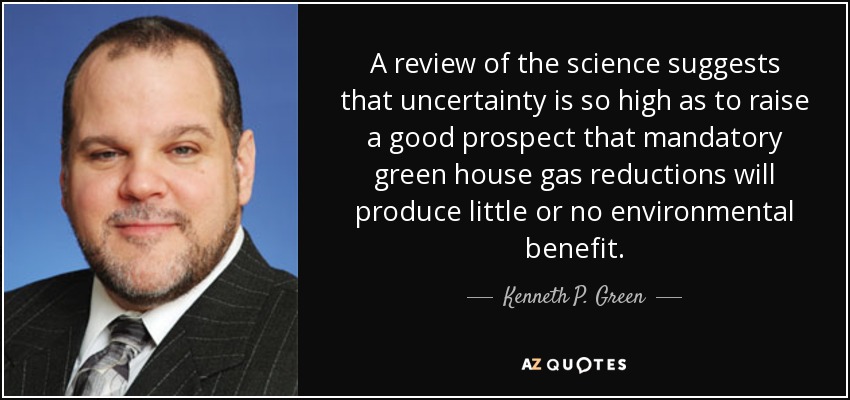 A review of the science suggests that uncertainty is so high as to raise a good prospect that mandatory green house gas reductions will produce little or no environmental benefit. - Kenneth P. Green
