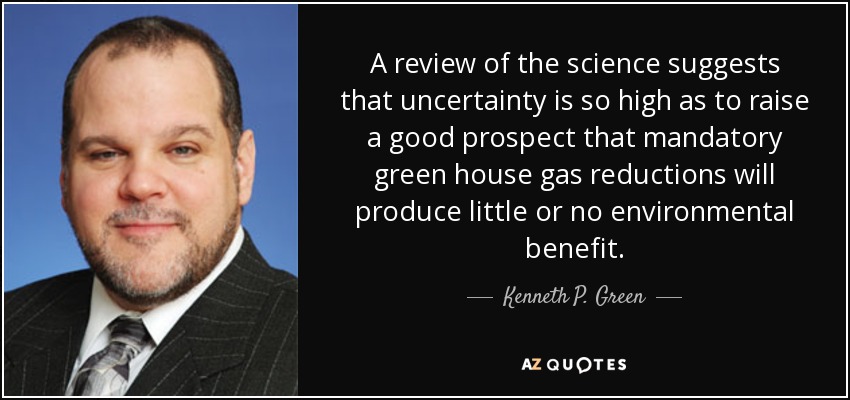 A review of the science suggests that uncertainty is so high as to raise a good prospect that mandatory green house gas reductions will produce little or no environmental benefit. - Kenneth P. Green